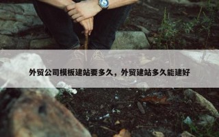 外贸公司模板建站要多久，外贸建站多久能建好