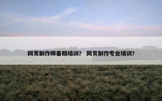 网页制作师暑期培训？ 网页制作专业培训？
