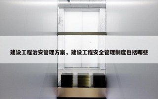 建设工程治安管理方案，建设工程安全管理制度包括哪些