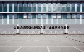 企业组织网格化建设方案（企业网格化服务）