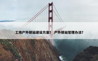 工地户外驿站建设方案？ 户外驿站管理办法？