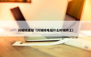 兴城核建站（兴城核电站什么时候开工）