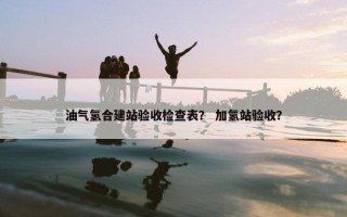 油气氢合建站验收检查表？ 加氢站验收？