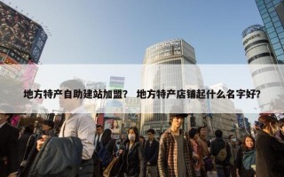 地方特产自助建站加盟？ 地方特产店铺起什么名字好？