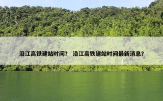 沿江高铁建站时间？ 沿江高铁建站时间最新消息？