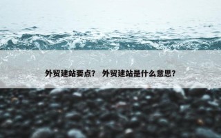 外贸建站要点？ 外贸建站是什么意思？