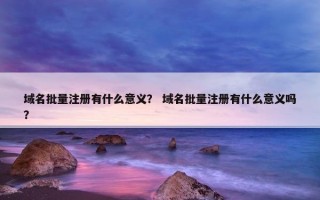 域名批量注册有什么意义？ 域名批量注册有什么意义吗？