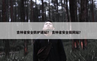 吉林省安全防护建站？ 吉林省安全局网站？