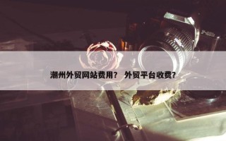 潮州外贸网站费用？ 外贸平台收费？