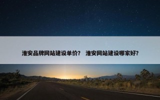 淮安品牌网站建设单价？ 淮安网站建设哪家好？