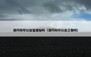 源代码可以反复建站吗（源代码可以自己做吗）