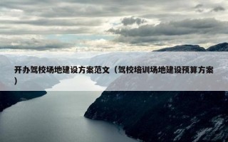 开办驾校场地建设方案范文（驾校培训场地建设预算方案）