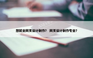 想就业网页设计制作？ 网页设计制作专业？
