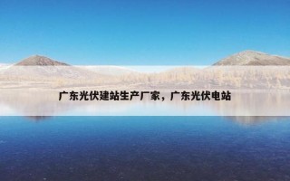 广东光伏建站生产厂家，广东光伏电站