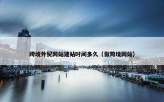 跨境外贸网站建站时间多久（做跨境网站）