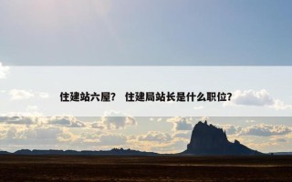 住建站六屋？ 住建局站长是什么职位？