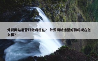 外贸网站运营好做吗现在？ 外贸网站运营好做吗现在怎么样？