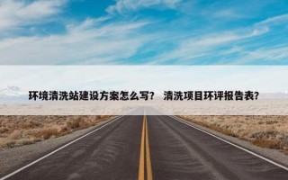 环境清洗站建设方案怎么写？ 清洗项目环评报告表？