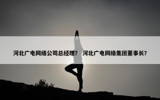 河北广电网络公司总经理？ 河北广电网络集团董事长？