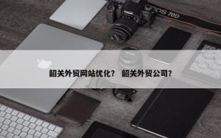 韶关外贸网站优化？ 韶关外贸公司？