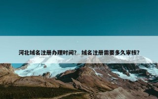 河北域名注册办理时间？ 域名注册需要多久审核？