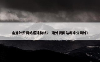 南通外贸网站搭建价格？ 建外贸网站哪家公司好？