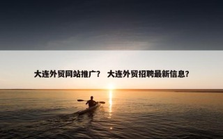 大连外贸网站推广？ 大连外贸招聘最新信息？