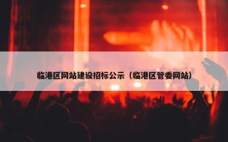 临港区网站建设招标公示（临港区管委网站）