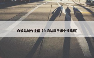 白浪站制作流程（白浪站属于哪个铁路局）