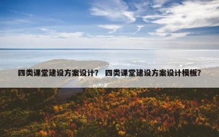 四类课堂建设方案设计？ 四类课堂建设方案设计模板？