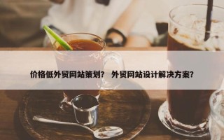 价格低外贸网站策划？ 外贸网站设计解决方案？