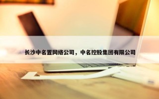 长沙中名置网络公司，中名控股集团有限公司