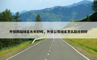 外贸网站域名太长好吗，外贸公司域名怎么起比较好