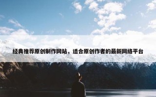 经典推荐原创制作网站，适合原创作者的最新网络平台