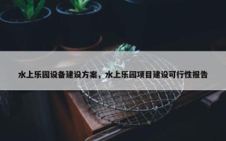 水上乐园设备建设方案，水上乐园项目建设可行性报告