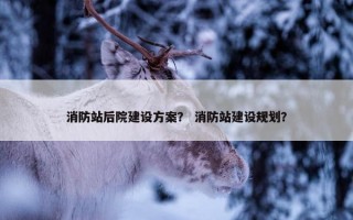 消防站后院建设方案？ 消防站建设规划？