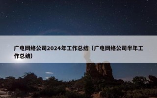 广电网络公司2024年工作总结（广电网络公司半年工作总结）