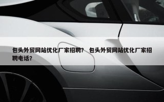 包头外贸网站优化厂家招聘？ 包头外贸网站优化厂家招聘电话？