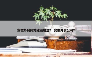 安徽外贸网站建设加盟？ 安徽外贸公司？