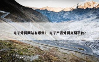 电子外贸网站有哪些？ 电子产品外贸交易平台？