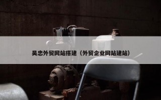 吴忠外贸网站搭建（外贸企业网站建站）