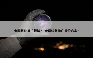 全网优化推广报价？ 全网优化推广报价方案？