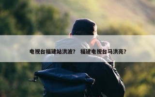 电视台福建站洪波？ 福建电视台马洪亮？