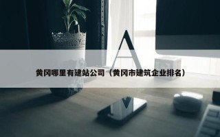 黄冈哪里有建站公司（黄冈市建筑企业排名）
