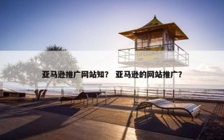 亚马逊推广网站知？ 亚马逊的网站推广？