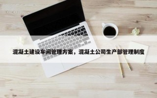 混凝土建设车间管理方案，混凝土公司生产部管理制度