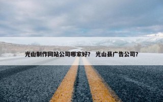 光山制作网站公司哪家好？ 光山县广告公司？