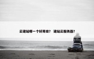 云建站哪一个好用些？ 建站云服务器？