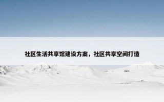 社区生活共享馆建设方案，社区共享空间打造