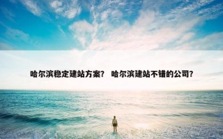 哈尔滨稳定建站方案？ 哈尔滨建站不错的公司？